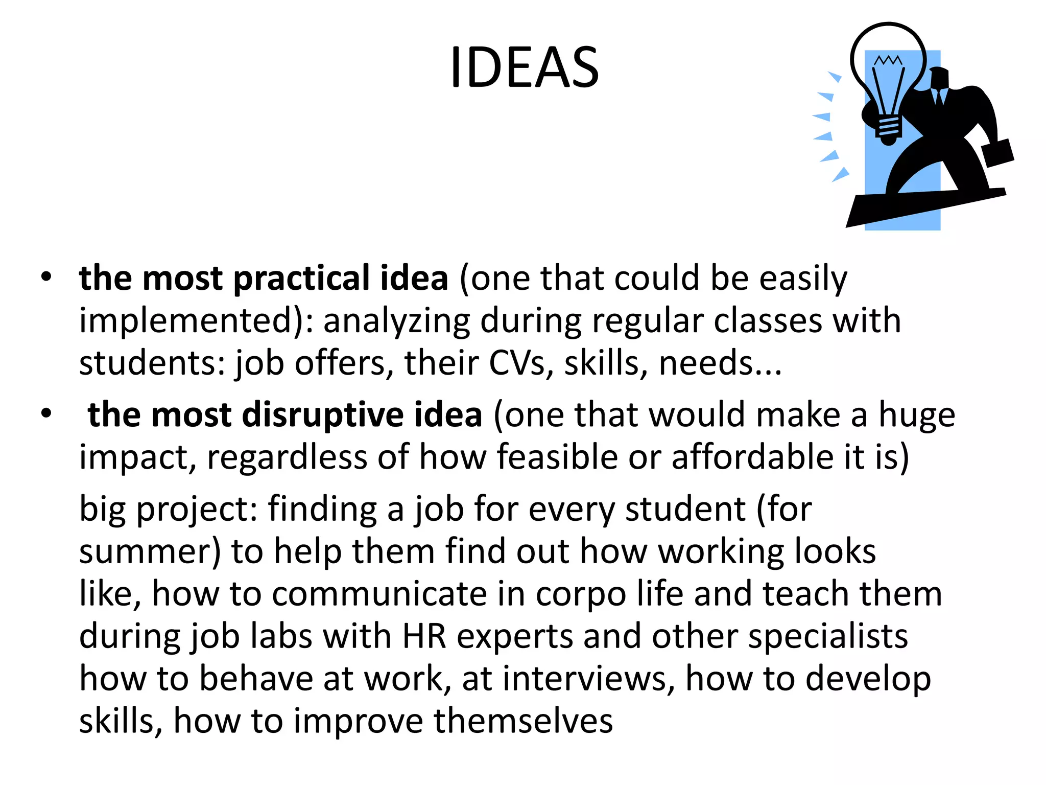IDEAS
• the most practical idea (one that could be easily
implemented): analyzing during regular classes with
students: job offers, their CVs, skills, needs...
• the most disruptive idea (one that would make a huge
impact, regardless of how feasible or affordable it is)
big project: finding a job for every student (for
summer) to help them find out how working looks
like, how to communicate in corpo life and teach them
during job labs with HR experts and other specialists
how to behave at work, at interviews, how to develop
skills, how to improve themselves
 