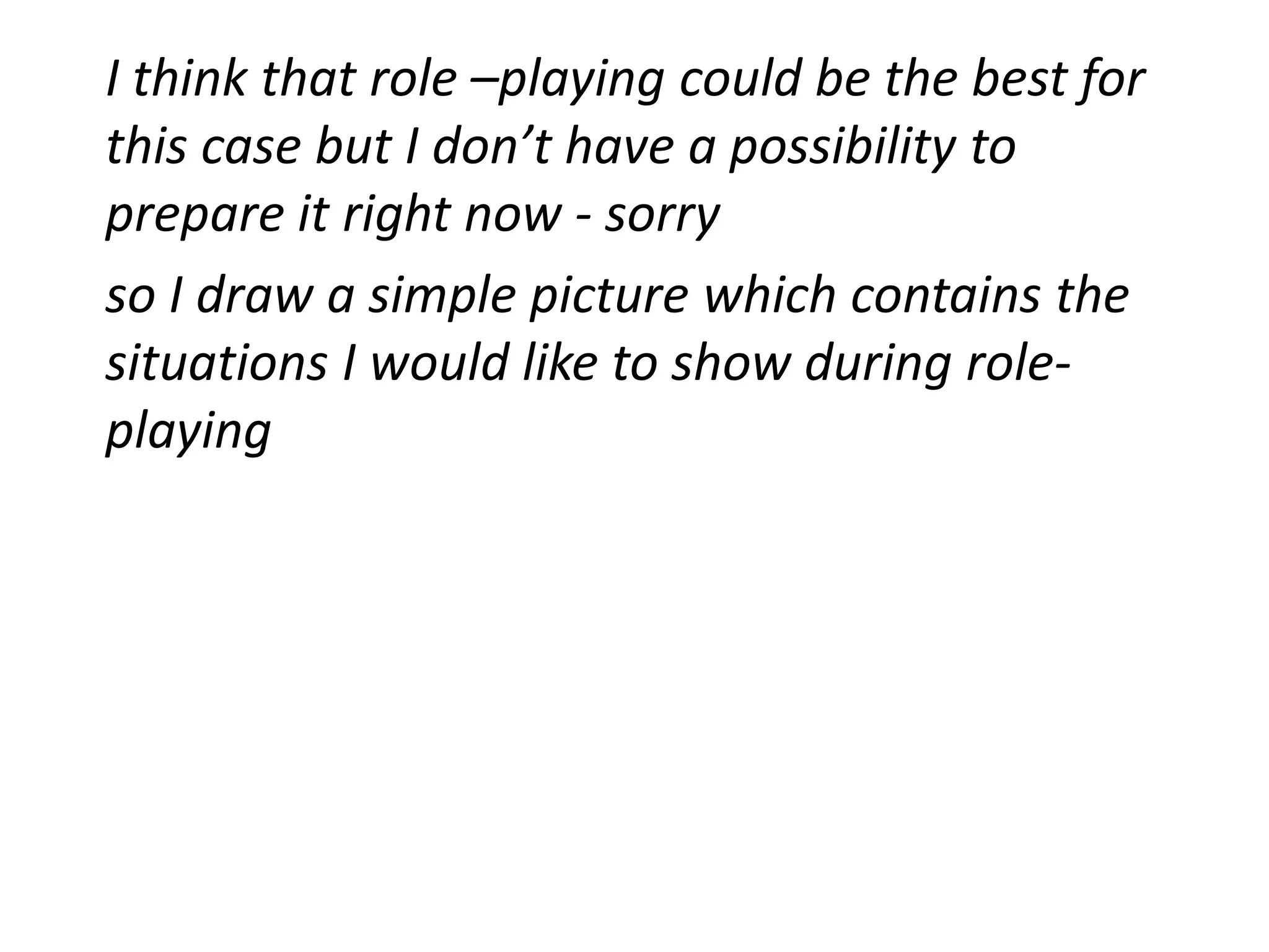 I think that role –playing could be the best for
this case but I don’t have a possibility to
prepare it right now - sorry
so I draw a simple picture which contains the
situations I would like to show during role-
playing
 