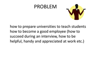 how to prepare universities to teach students
how to become a good employee (how to
succeed during an interview, how to be
helpful, handy and appreciated at work etc.)
PROBLEM
 