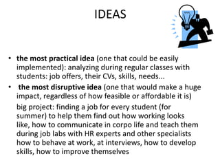 IDEAS
• the most practical idea (one that could be easily
implemented): analyzing during regular classes with
students: job offers, their CVs, skills, needs...
• the most disruptive idea (one that would make a huge
impact, regardless of how feasible or affordable it is)
big project: finding a job for every student (for
summer) to help them find out how working looks
like, how to communicate in corpo life and teach them
during job labs with HR experts and other specialists
how to behave at work, at interviews, how to develop
skills, how to improve themselves
 