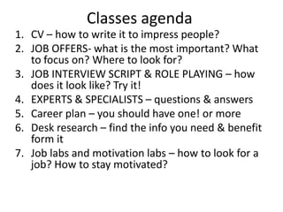 Classes agenda
1. CV – how to write it to impress people?
2. JOB OFFERS- what is the most important? What
to focus on? Where to look for?
3. JOB INTERVIEW SCRIPT & ROLE PLAYING – how
does it look like? Try it!
4. EXPERTS & SPECIALISTS – questions & answers
5. Career plan – you should have one! or more
6. Desk research – find the info you need & benefit
form it
7. Job labs and motivation labs – how to look for a
job? How to stay motivated?
 