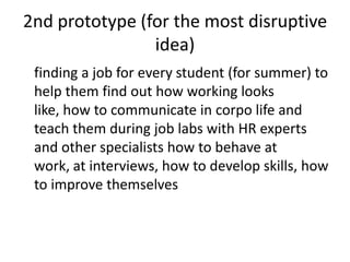 2nd prototype (for the most disruptive
idea)
finding a job for every student (for summer) to
help them find out how working looks
like, how to communicate in corpo life and
teach them during job labs with HR experts
and other specialists how to behave at
work, at interviews, how to develop skills, how
to improve themselves
 