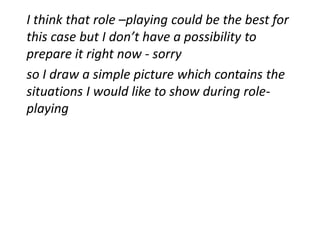 I think that role –playing could be the best for
this case but I don’t have a possibility to
prepare it right now - sorry
so I draw a simple picture which contains the
situations I would like to show during role-
playing
 