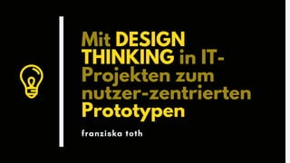 Mit DESIGN
THINKING in IT-
Projekten zum
nutzer-zentrierten
Prototypen
franziska toth
 