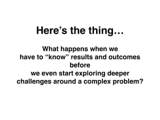 Here’s the thing…
What happens when we
have to “know” results and outcomes
before
we even start exploring deeper
challenges around a complex problem?
 