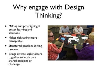 Why engage with Design
Thinking?
• Making and prototyping =
better learning and
solutions
• Makes risk taking more
manageable
• Structured problem solving
process
• Brings diverse stakeholders
together to work on a
shared problem or
challenge
 