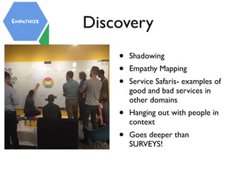 Discovery
• Shadowing
• Empathy Mapping
• Service Safaris- examples of
good and bad services in
other domains
• Hanging out with people in
context
• Goes deeper than
SURVEYS!
 
