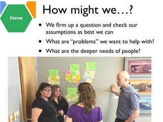How might we…?
• We ﬁrm up a question and check our
assumptions as best we can
• What are “problems” we want to help with?
• What are the deeper needs of people?
 