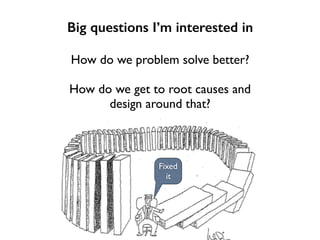Big questions I’m interested in
How do we problem solve better?
How do we get to root causes and
design around that?
Fixed
it
 