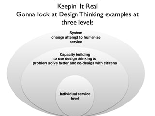 System
change attempt to humanize
service
Capacity building
to use design thinking to
problem solve better and co-design with citizens
Keepin’ It Real
Gonna look at Design Thinking examples at
three levels
Individual service
level
 