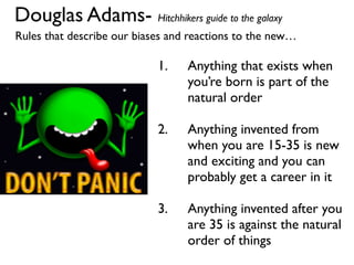 Douglas Adams- Hitchhikers guide to the galaxy
Rules that describe our biases and reactions to the new…
1. Anything that exists when
you’re born is part of the
natural order
2. Anything invented from
when you are 15-35 is new
and exciting and you can
probably get a career in it
3. Anything invented after you
are 35 is against the natural
order of things
 