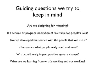 Are we designing for meaning?
Is a service or program innovation of real value for people’s lives?
Have we developed the service with the people that will use it?
Is the service what people really want and need?
What could really impact positive systems change?
What are we learning from what’s working and not working?
Guiding questions we try to
keep in mind
 