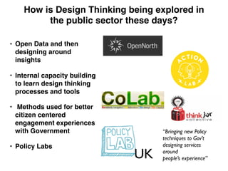 • Open Data and then
designing around
insights
• Internal capacity building
to learn design thinking
processes and tools
• Methods used for better
citizen centered
engagement experiences
with Government
• Policy Labs
How is Design Thinking being explored in
the public sector these days?
UK
“Bringing new Policy
techniques to Gov’t
designing services
around
people’s experience”
 