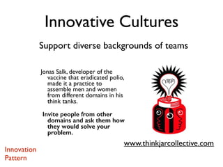 Support diverse backgrounds of teams
Innovative Cultures
Jonas Salk, developer of the
vaccine that eradicated polio,
made it a practice to
assemble men and women
from different domains in his
think tanks.
Invite people from other
domains and ask them how
they would solve your
problem.
www.thinkjarcollective.com
Innovation
Pattern
 