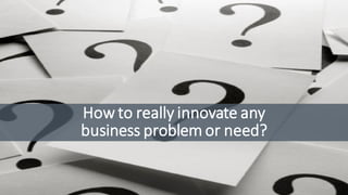 How to really innovate any
business problem or need?
 