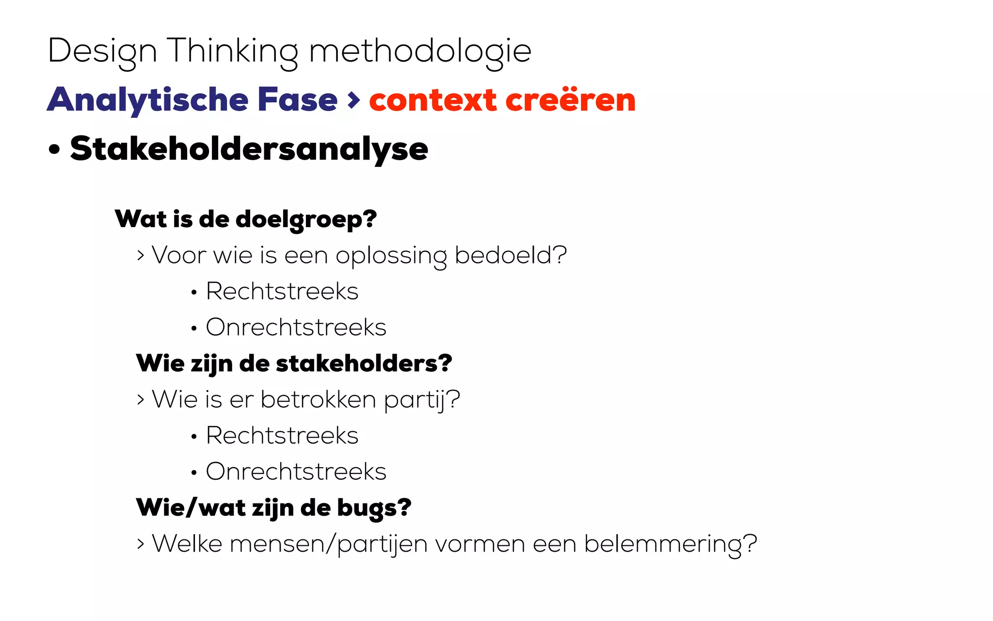 Design Thinking methodologie
Analytische Fase > context creëren
• Stakeholdersanalyse
Wat is de doelgroep?
> Voor wie is een oplossing bedoeld?
• Rechtstreeks
• Onrechtstreeks
Wie zijn de stakeholders?
> Wie is er betrokken partij?
• Rechtstreeks
• Onrechtstreeks
Wie/wat zijn de bugs?
> Welke mensen/partijen vormen een belemmering?
 