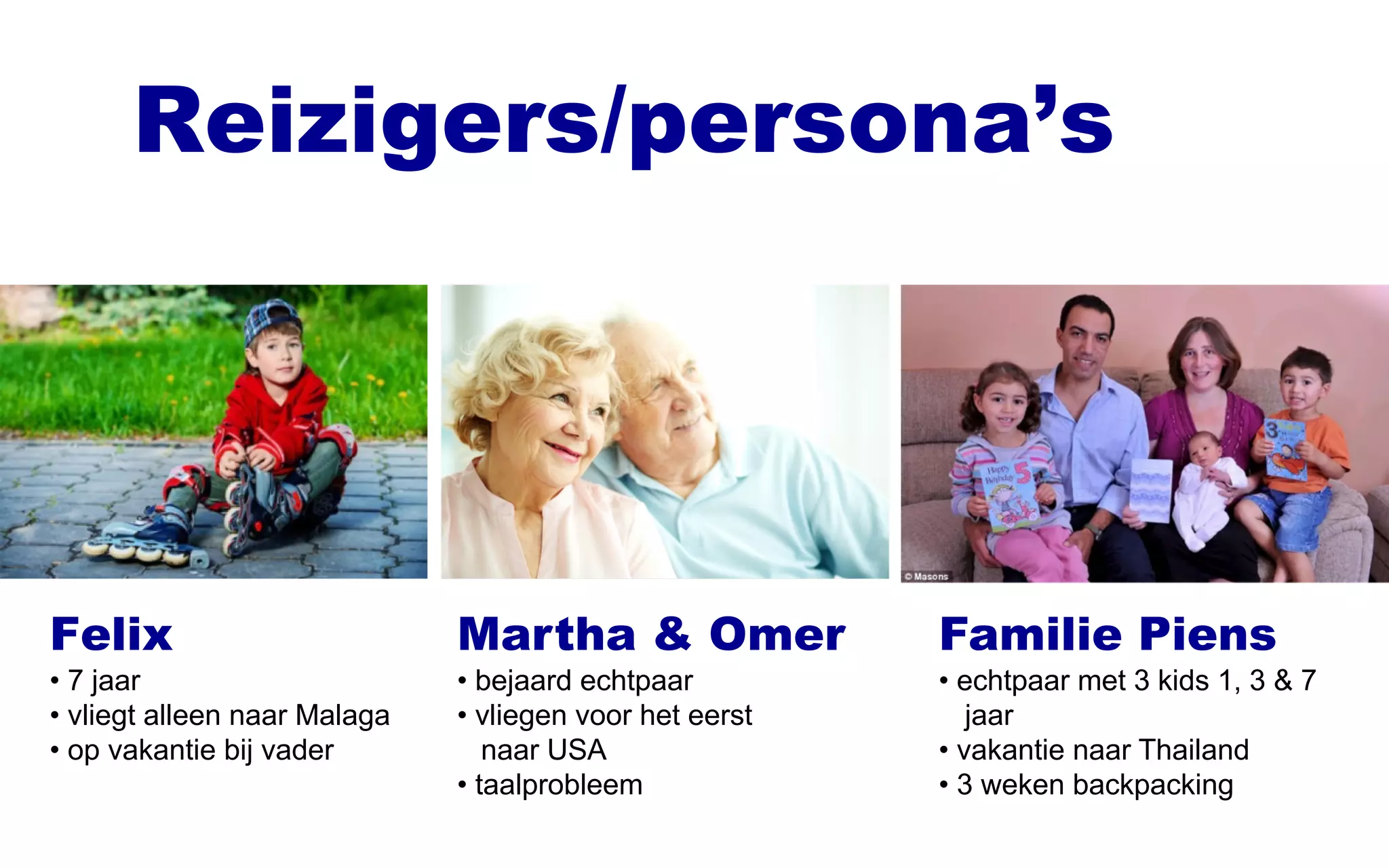 Reizigers/persona’s
Felix
• 7 jaar
• vliegt alleen naar Malaga
• op vakantie bij vader
Martha & Omer
• bejaard echtpaar
• vliegen voor het eerst
naar USA
• taalprobleem
Familie Piens
• echtpaar met 3 kids 1, 3 & 7
jaar
• vakantie naar Thailand
• 3 weken backpacking
 