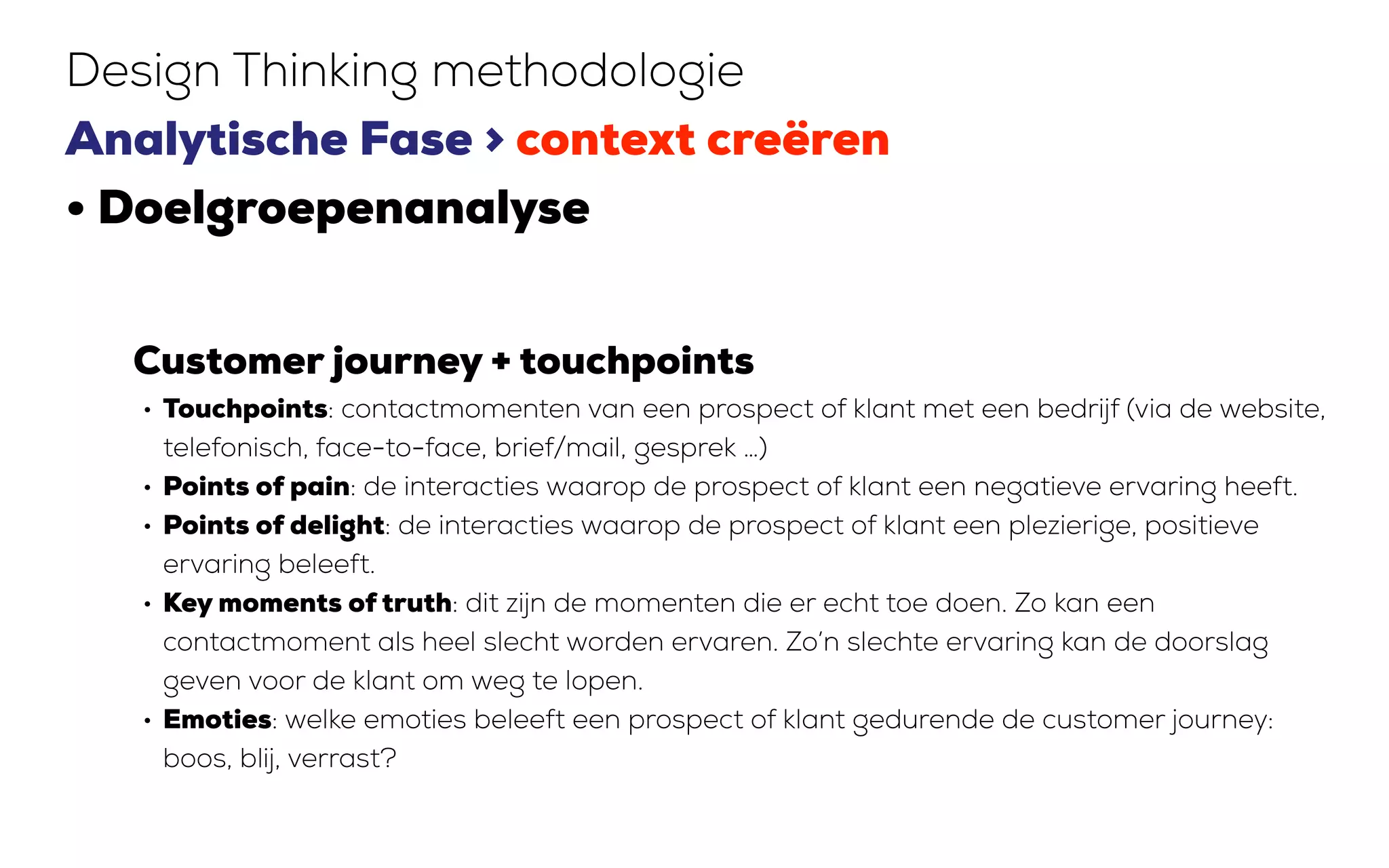 Customer journey + touchpoints
• Touchpoints: contactmomenten van een prospect of klant met een bedrijf (via de website,
telefonisch, face-to-face, brief/mail, gesprek …)
• Points of pain: de interacties waarop de prospect of klant een negatieve ervaring heeft.
• Points of delight: de interacties waarop de prospect of klant een plezierige, positieve
ervaring beleeft.
• Key moments of truth: dit zijn de momenten die er echt toe doen. Zo kan een
contactmoment als heel slecht worden ervaren. Zo’n slechte ervaring kan de doorslag
geven voor de klant om weg te lopen.
• Emoties: welke emoties beleeft een prospect of klant gedurende de customer journey:
boos, blij, verrast?
Design Thinking methodologie
Analytische Fase > context creëren
• Doelgroepenanalyse
 