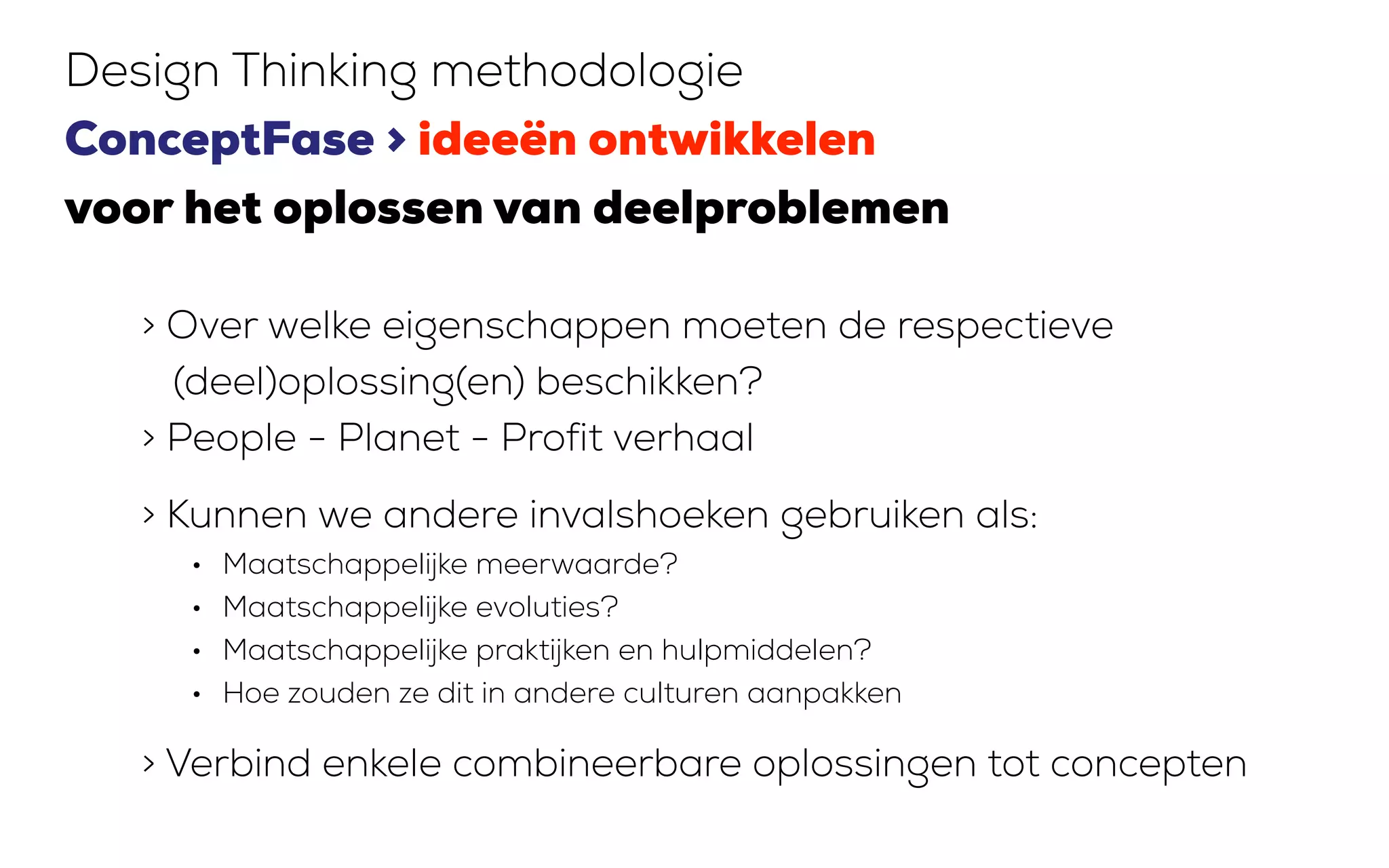 > Over welke eigenschappen moeten de respectieve
(deel)oplossing(en) beschikken?
> People - Planet - Profit verhaal
> Kunnen we andere invalshoeken gebruiken als:
• Maatschappelijke meerwaarde?
• Maatschappelijke evoluties?
• Maatschappelijke praktijken en hulpmiddelen?
• Hoe zouden ze dit in andere culturen aanpakken
> Verbind enkele combineerbare oplossingen tot concepten
Design Thinking methodologie
ConceptFase > ideeën ontwikkelen
voor het oplossen van deelproblemen
 