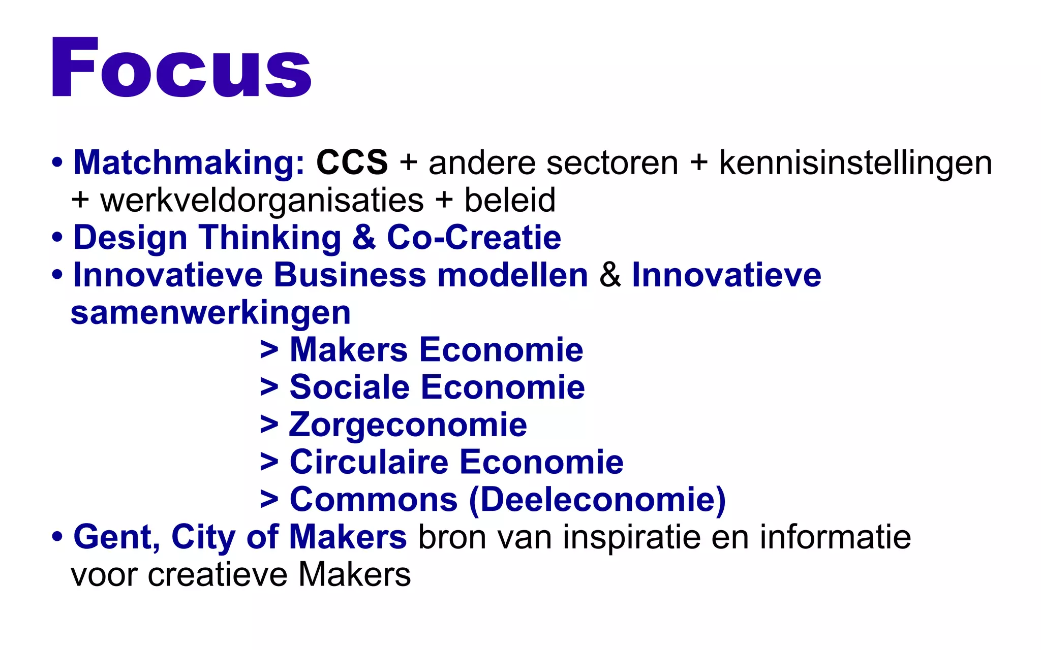 Focus
• Matchmaking: CCS + andere sectoren + kennisinstellingen
+ werkveldorganisaties + beleid
• Design Thinking & Co-Creatie
• Innovatieve Business modellen & Innovatieve
samenwerkingen
> Makers Economie
> Sociale Economie
> Zorgeconomie
> Circulaire Economie
> Commons (Deeleconomie)
• Gent, City of Makers bron van inspiratie en informatie
voor creatieve Makers
 