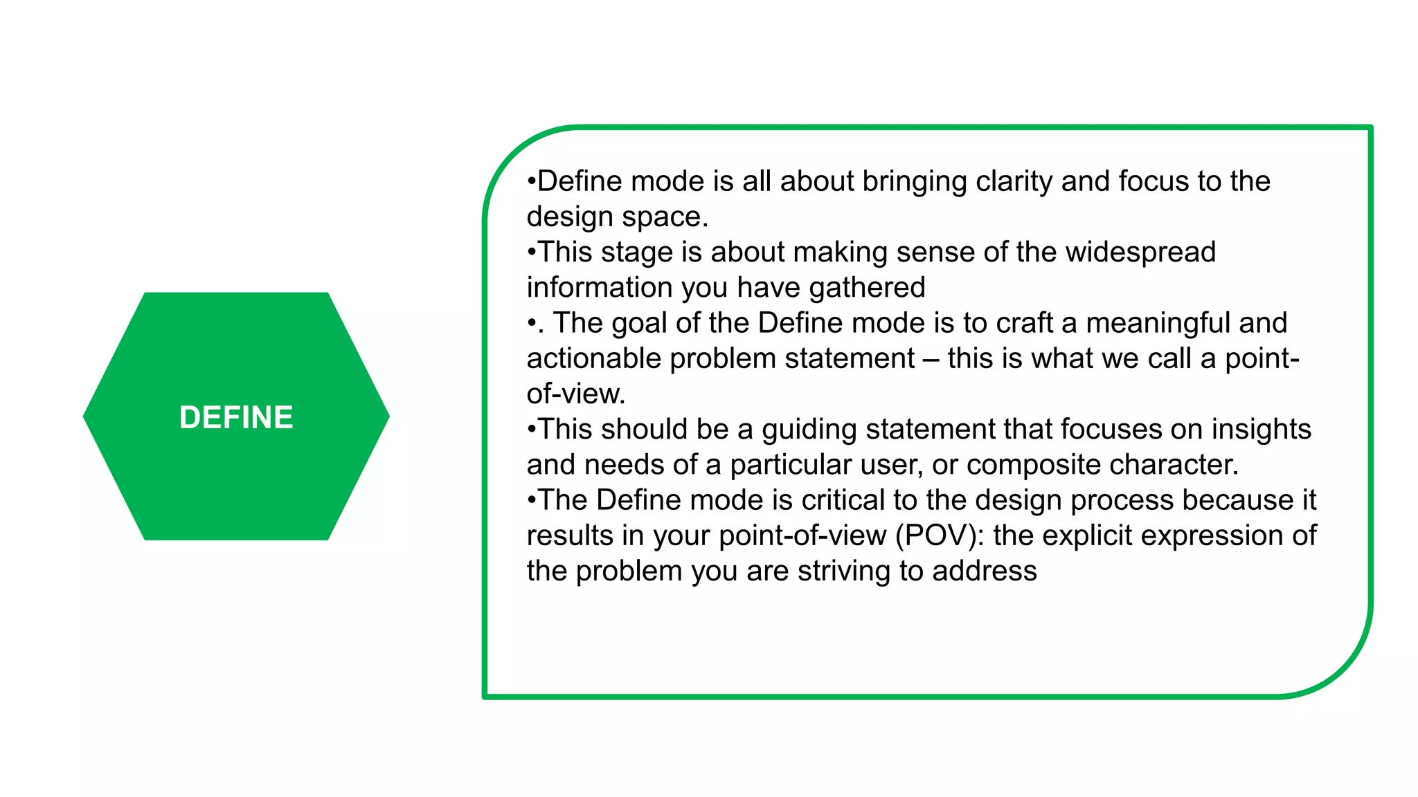 DEFINE
•Define mode is all about bringing clarity and focus to the
design space.
•This stage is about making sense of the widespread
information you have gathered
•. The goal of the Define mode is to craft a meaningful and
actionable problem statement – this is what we call a point-
of-view.
•This should be a guiding statement that focuses on insights
and needs of a particular user, or composite character.
•The Define mode is critical to the design process because it
results in your point-of-view (POV): the explicit expression of
the problem you are striving to address
 