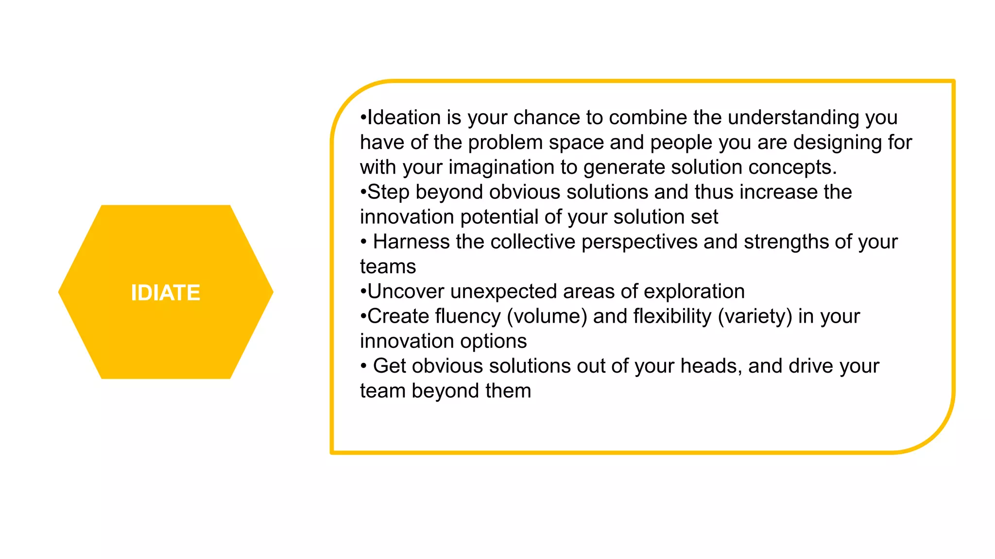 IDIATE
•Ideation is your chance to combine the understanding you
have of the problem space and people you are designing for
with your imagination to generate solution concepts.
•Step beyond obvious solutions and thus increase the
innovation potential of your solution set
• Harness the collective perspectives and strengths of your
teams
•Uncover unexpected areas of exploration
•Create fluency (volume) and flexibility (variety) in your
innovation options
• Get obvious solutions out of your heads, and drive your
team beyond them
 