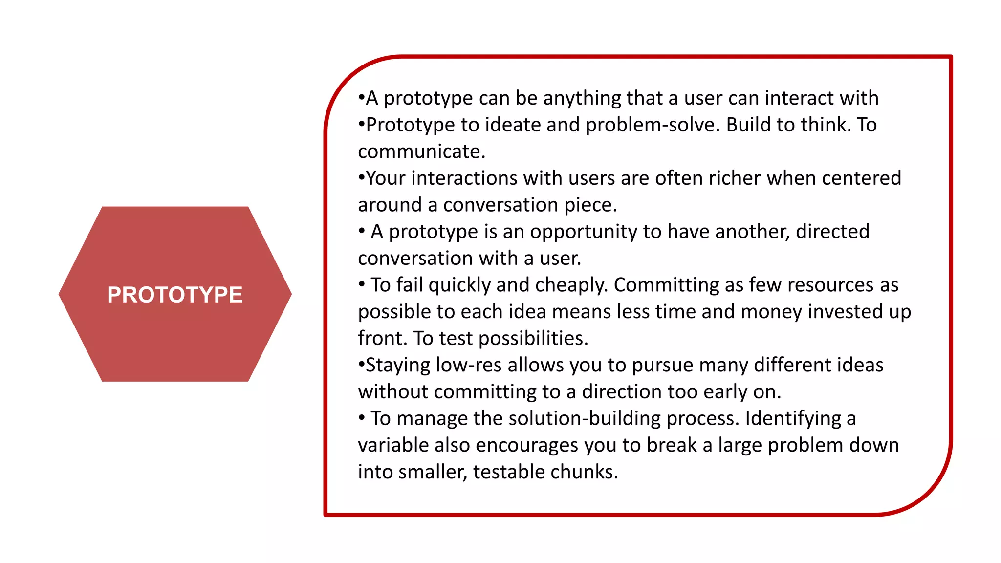 PROTOTYPE
•A prototype can be anything that a user can interact with
•Prototype to ideate and problem-solve. Build to think. To
communicate.
•Your interactions with users are often richer when centered
around a conversation piece.
• A prototype is an opportunity to have another, directed
conversation with a user.
• To fail quickly and cheaply. Committing as few resources as
possible to each idea means less time and money invested up
front. To test possibilities.
•Staying low-res allows you to pursue many different ideas
without committing to a direction too early on.
• To manage the solution-building process. Identifying a
variable also encourages you to break a large problem down
into smaller, testable chunks.
 
