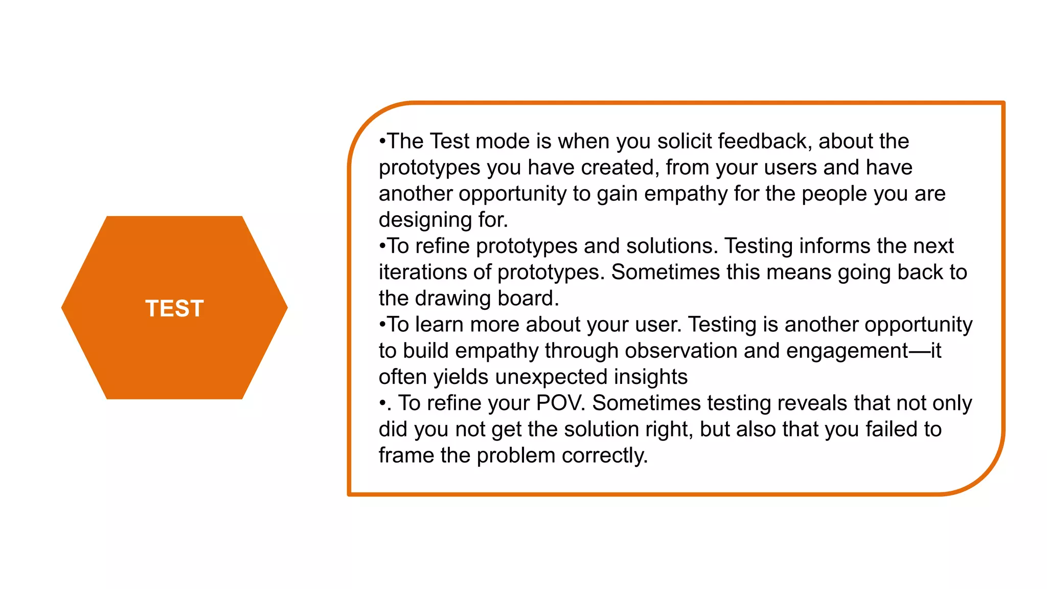 TEST
•The Test mode is when you solicit feedback, about the
prototypes you have created, from your users and have
another opportunity to gain empathy for the people you are
designing for.
•To refine prototypes and solutions. Testing informs the next
iterations of prototypes. Sometimes this means going back to
the drawing board.
•To learn more about your user. Testing is another opportunity
to build empathy through observation and engagement—it
often yields unexpected insights
•. To refine your POV. Sometimes testing reveals that not only
did you not get the solution right, but also that you failed to
frame the problem correctly.
 