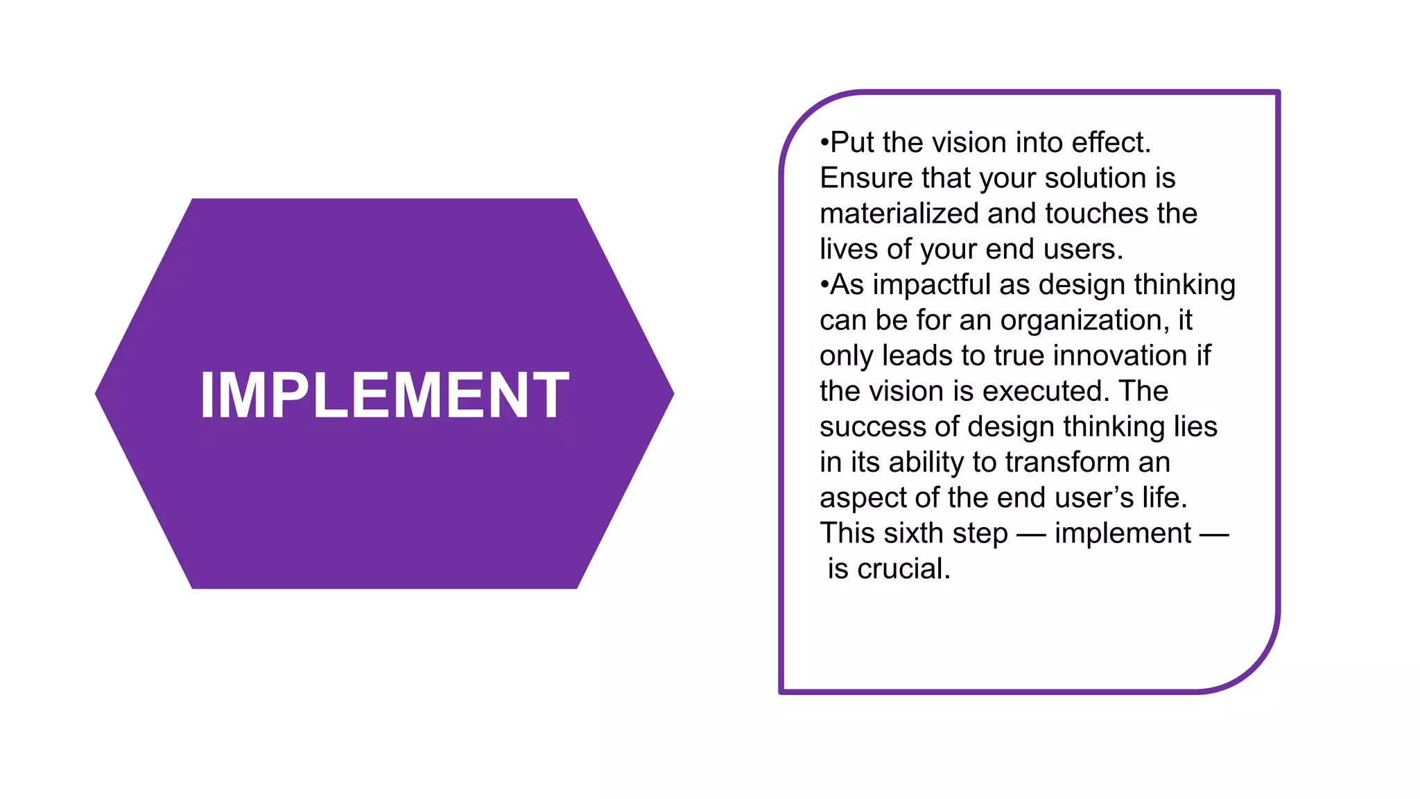 IMPLEMENT
•Put the vision into effect.
Ensure that your solution is
materialized and touches the
lives of your end users.
•As impactful as design thinking
can be for an organization, it
only leads to true innovation if
the vision is executed. The
success of design thinking lies
in its ability to transform an
aspect of the end user’s life.
This sixth step — implement —
is crucial.
 