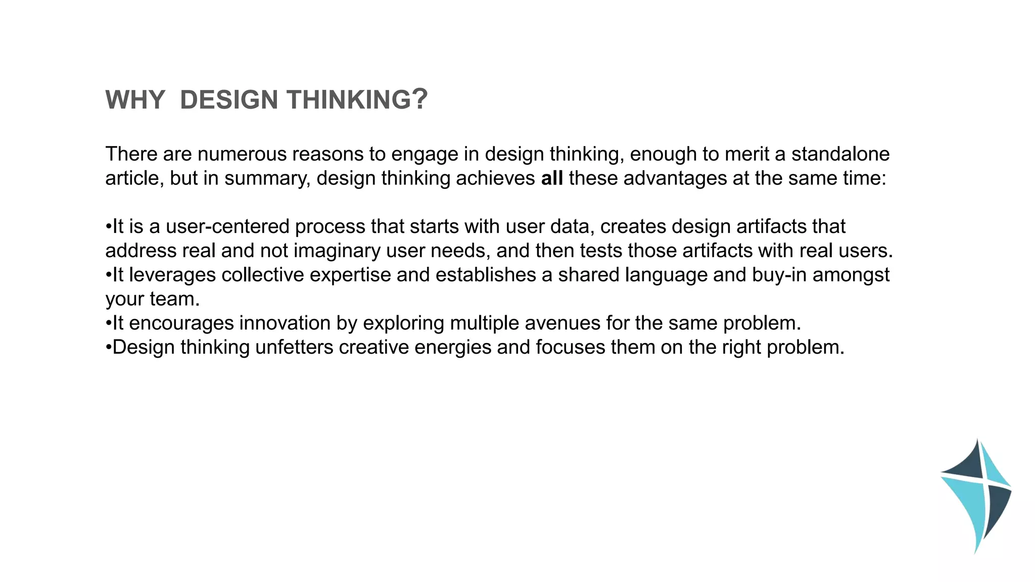 WHY DESIGN THINKING?
There are numerous reasons to engage in design thinking, enough to merit a standalone
article, but in summary, design thinking achieves all these advantages at the same time:
•It is a user-centered process that starts with user data, creates design artifacts that
address real and not imaginary user needs, and then tests those artifacts with real users.
•It leverages collective expertise and establishes a shared language and buy-in amongst
your team.
•It encourages innovation by exploring multiple avenues for the same problem.
•Design thinking unfetters creative energies and focuses them on the right problem.
 