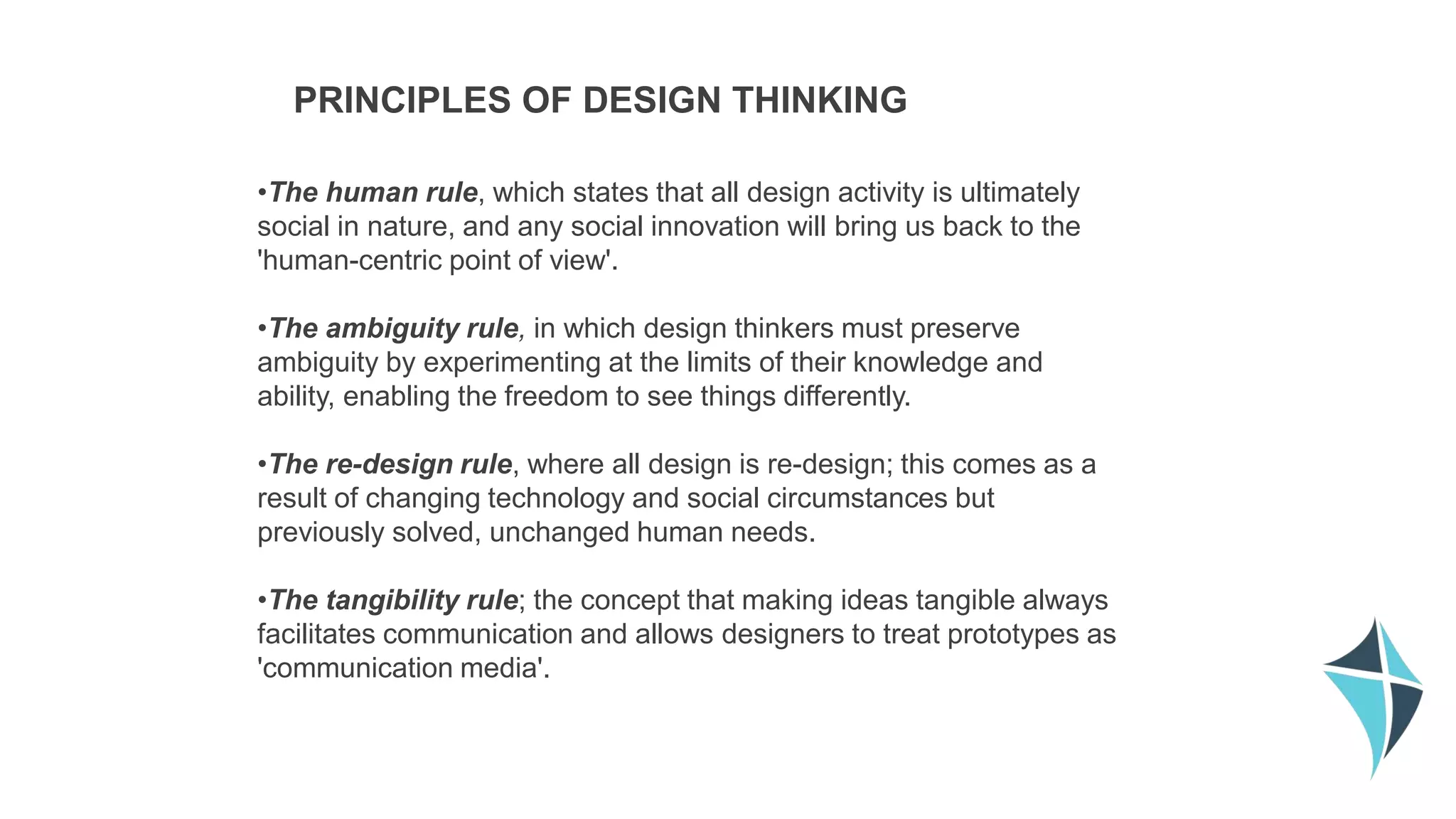 •The human rule, which states that all design activity is ultimately
social in nature, and any social innovation will bring us back to the
'human-centric point of view'.
•The ambiguity rule, in which design thinkers must preserve
ambiguity by experimenting at the limits of their knowledge and
ability, enabling the freedom to see things differently.
•The re-design rule, where all design is re-design; this comes as a
result of changing technology and social circumstances but
previously solved, unchanged human needs.
•The tangibility rule; the concept that making ideas tangible always
facilitates communication and allows designers to treat prototypes as
'communication media'.
PRINCIPLES OF DESIGN THINKING
 