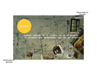 Moises.cielak.net
@mcielak
Moises.cielak.net
@mcielak
Enfoque centrado en la actividad, no en el producto.
Se descubren mas oportunidades mas alla del producto.
Entender
 