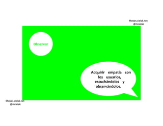 Moises.cielak.net
@mcielak
Moises.cielak.net
@mcielak
Observar
Adquirir empatía con
los usuarios,
escuchándolos y
observándolos.
 