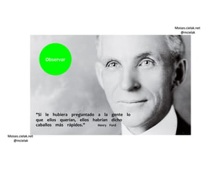 Moises.cielak.net
@mcielak
Moises.cielak.net
@mcielak
"Si le hubiera preguntado a la gente lo
que ellos querían, ellos habrían dicho
caballos más rápidos.” Henry Ford
Observar
 