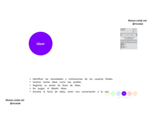 Moises.cielak.net
@mcielak
Moises.cielak.net
@mcielak
Idear
•  
•  
•  
•  
•  
Identiﬁcar las necesidades y motivaciones de los usuarios ﬁnales.
Generar tantas ideas como sea posible.
Registrar su sesión de lluvia de ideas.
No juzgar, ni debatir ideas.
Durante la lluvia de ideas, tener una conversación a la vez.
 