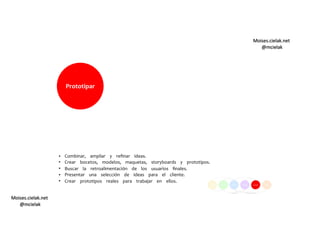 Moises.cielak.net
@mcielak
Moises.cielak.net
@mcielak
Prototipar
•  
•  
•  
•  
•  
Combinar, ampliar y reﬁnar ideas.
Crear bocetos, modelos, maquetas, storyboards y prototipos.
Buscar la retroalimentación de los usuarios ﬁnales.
Presentar una selección de ideas para el cliente.
Crear prototipos reales para trabajar en ellos.
 