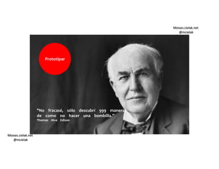 Moises.cielak.net
@mcielak
Moises.cielak.net
@mcielak
"No fracasé, sólo descubrí 999 maneras
de como no hacer una bombilla.”
Thomas Alva Edison
Prototipar
 
