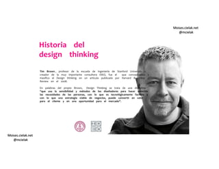 Moises.cielak.net
@mcielak
Moises.cielak.net
@mcielak
Tim Brown , profesor de la escuela de Ingeniería de Stanford University y
creador de la muy importante consultora IDEO, fue el que conceptualizo y
masiﬁco el Design thinking en un artículo publicado por Harvard Bussiness
Review en el 2008.
En palabras del propio Brown, Design Thinking se trata de una disciplina
“que usa la sensibilidad y métodos de los diseñadores para hacer coincidir
las necesidades de las personas, con lo que es tecnológicamente factible y
con lo que una estrategia viable de negocios, puede convertir en valor
para el cliente y en una oportunidad para el mercado”.
Historia del
design thinking
 