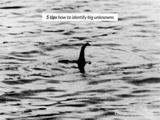 You are highly unfamiliar with the customers/market needs
You have little sense of likely outcomes
You have not seen this type of problem before
You have no hypotheses to test (yet)!
Your usual source of data and analytics will not clearly help
you ﬁnd a solution
1
2
3
4
5
5 tips on how to identify big unknowns
 