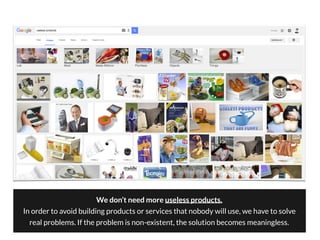 We don’t need more useless products.
In order to avoid building products or services that nobody will use, we have to solve
real problems. If the problem is non-existent, the solution becomes meaningless.
 