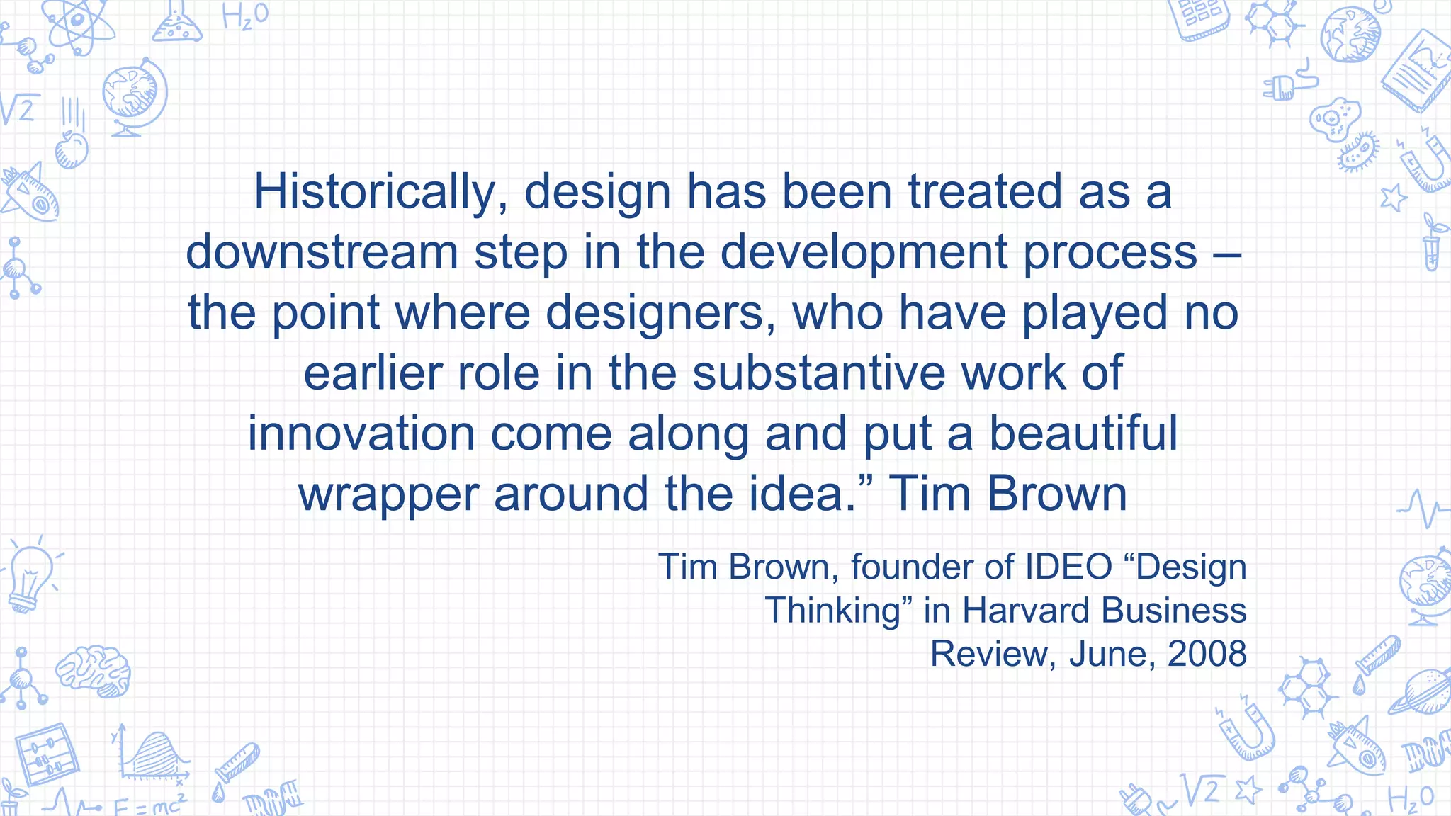 Historically, design has been treated as a
downstream step in the development process –
the point where designers, who have played no
earlier role in the substantive work of
innovation come along and put a beautiful
wrapper around the idea.” Tim Brown
Tim Brown, founder of IDEO “Design
Thinking” in Harvard Business
Review, June, 2008
 