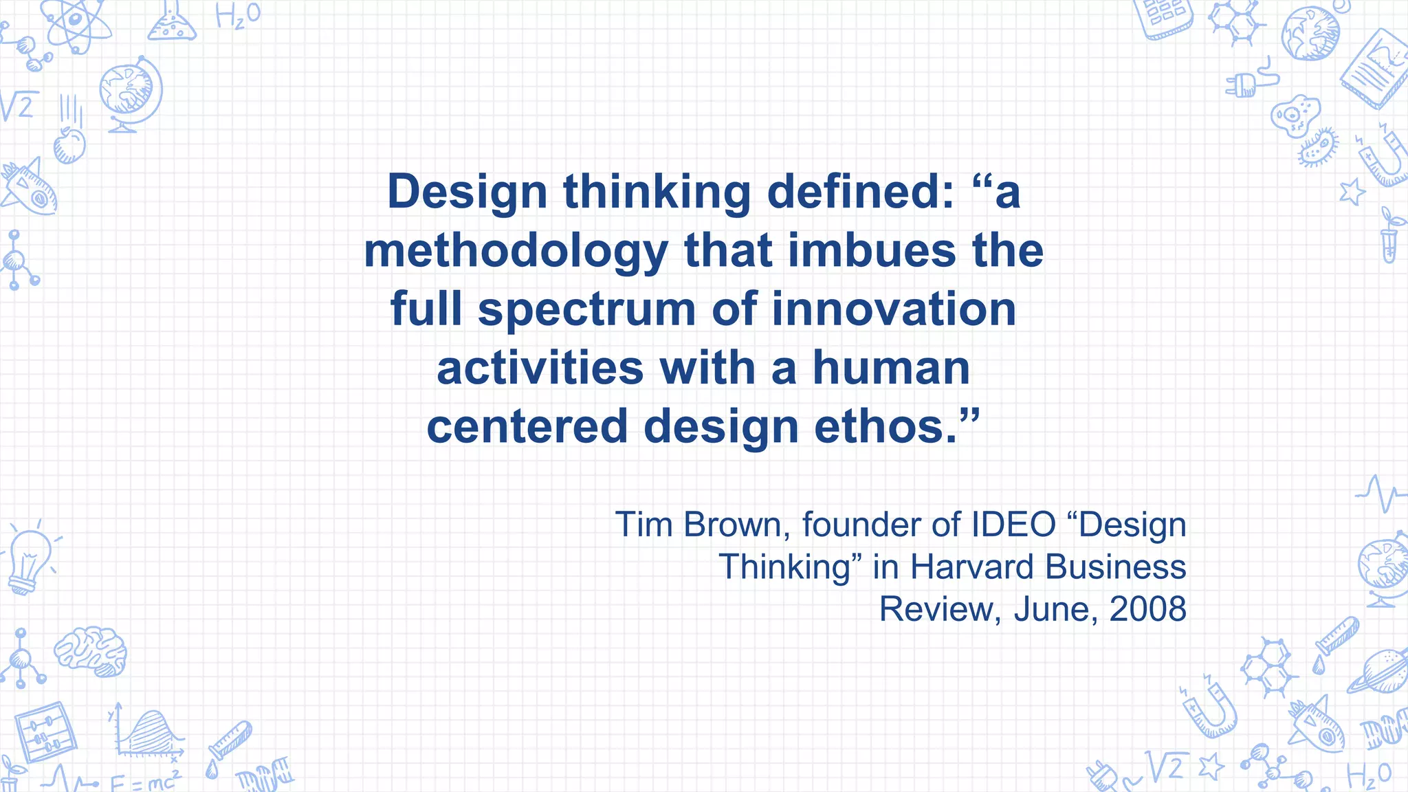 Design thinking defined: “a
methodology that imbues the
full spectrum of innovation
activities with a human
centered design ethos.”
Tim Brown, founder of IDEO “Design
Thinking” in Harvard Business
Review, June, 2008
 