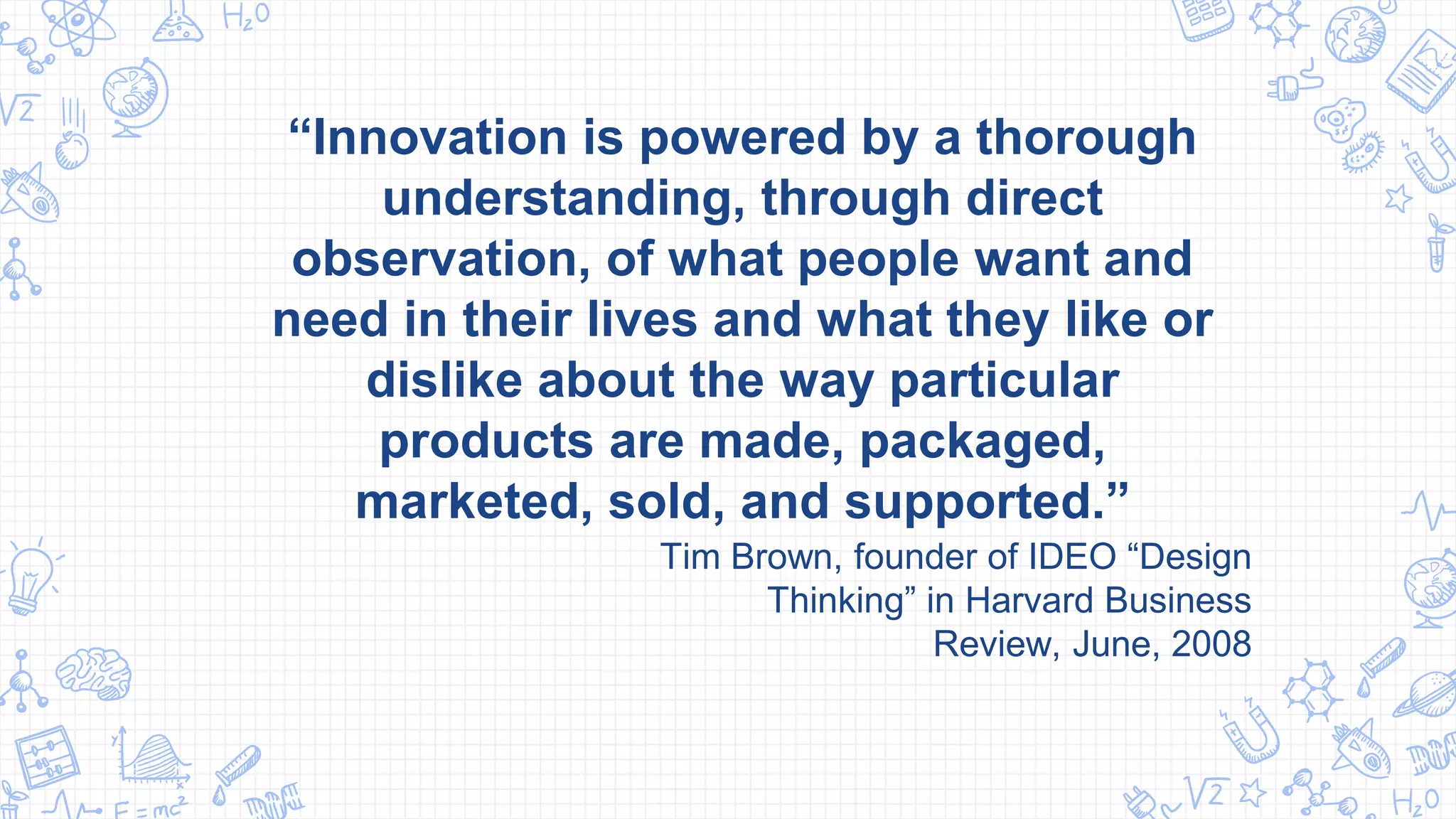 “Innovation is powered by a thorough
understanding, through direct
observation, of what people want and
need in their lives and what they like or
dislike about the way particular
products are made, packaged,
marketed, sold, and supported.”
Tim Brown, founder of IDEO “Design
Thinking” in Harvard Business
Review, June, 2008
 