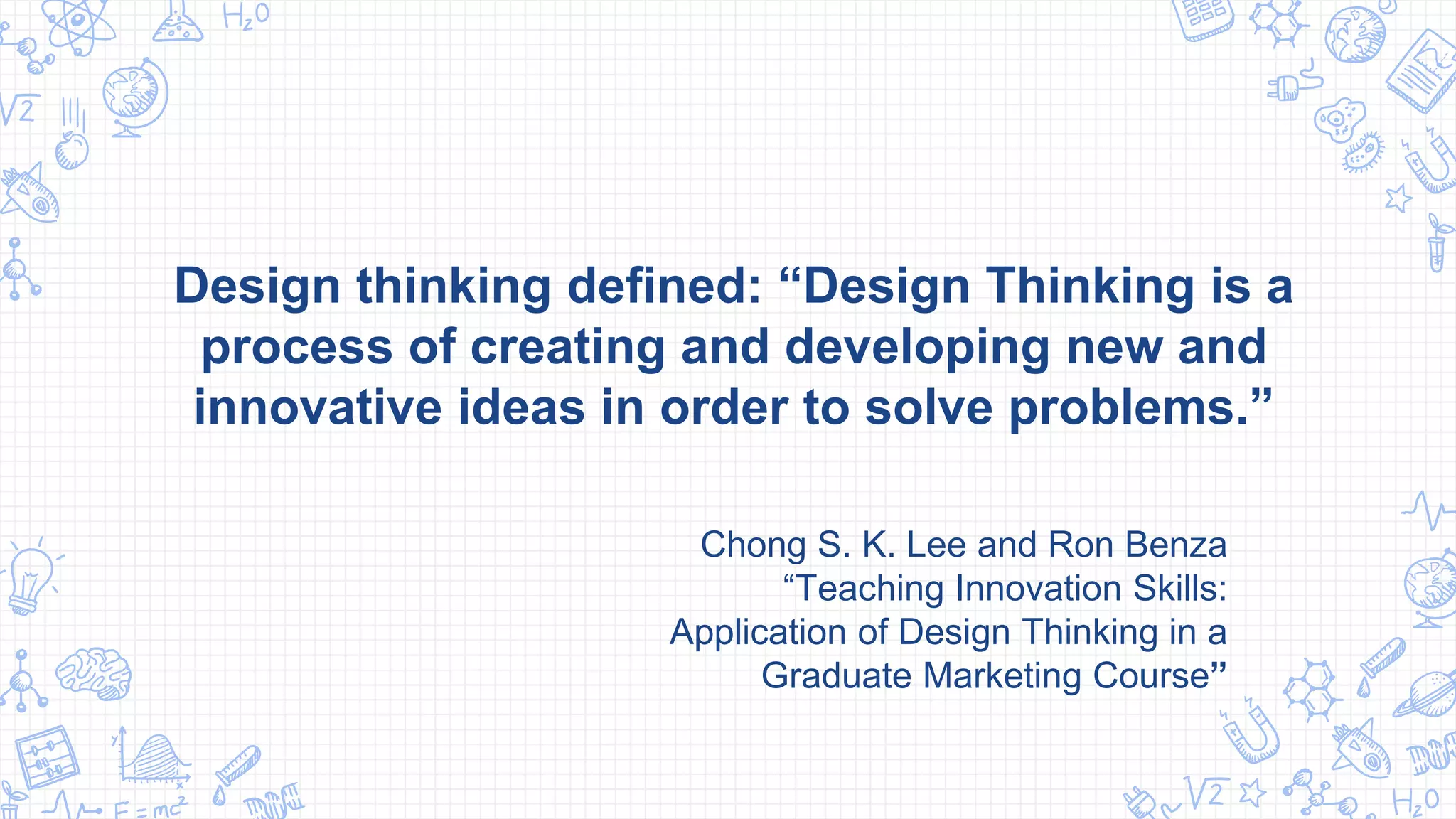 Design thinking defined: “Design Thinking is a
process of creating and developing new and
innovative ideas in order to solve problems.”
Chong S. K. Lee and Ron Benza
“Teaching Innovation Skills:
Application of Design Thinking in a
Graduate Marketing Course”
 