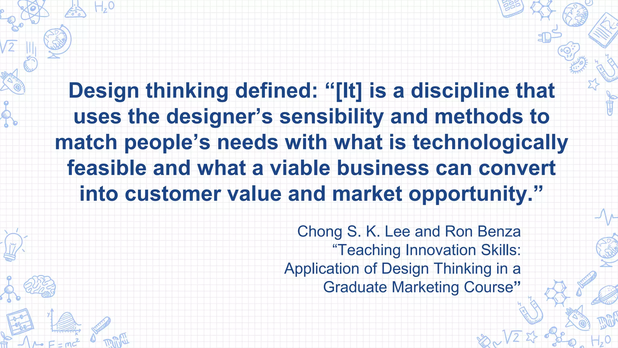 Design thinking defined: “[It] is a discipline that
uses the designer’s sensibility and methods to
match people’s needs with what is technologically
feasible and what a viable business can convert
into customer value and market opportunity.”
Chong S. K. Lee and Ron Benza
“Teaching Innovation Skills:
Application of Design Thinking in a
Graduate Marketing Course”
 