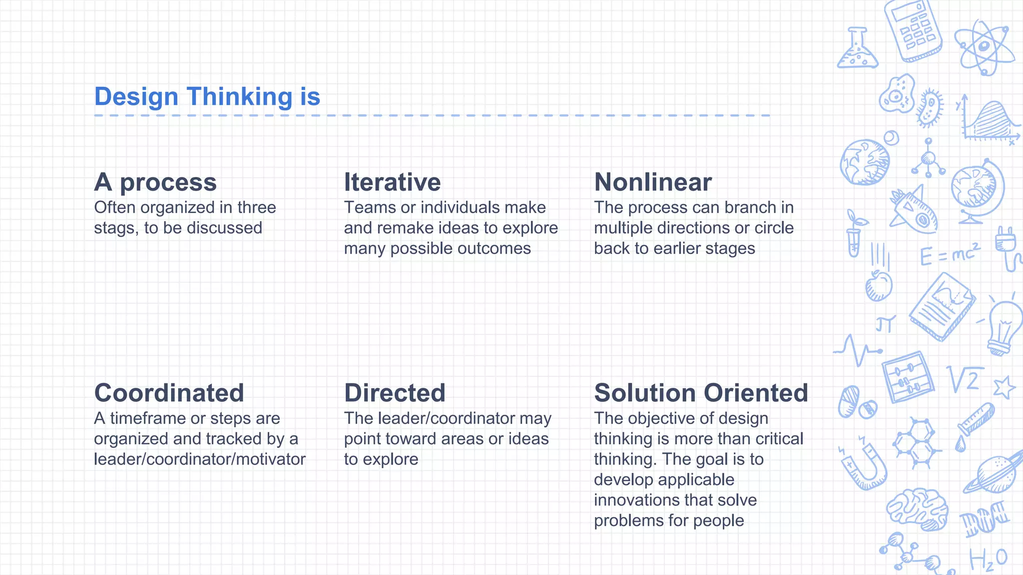 Design Thinking is
A process
Often organized in three
stags, to be discussed
Iterative
Teams or individuals make
and remake ideas to explore
many possible outcomes
Nonlinear
The process can branch in
multiple directions or circle
back to earlier stages
Coordinated
A timeframe or steps are
organized and tracked by a
leader/coordinator/motivator
Directed
The leader/coordinator may
point toward areas or ideas
to explore
Solution Oriented
The objective of design
thinking is more than critical
thinking. The goal is to
develop applicable
innovations that solve
problems for people
 