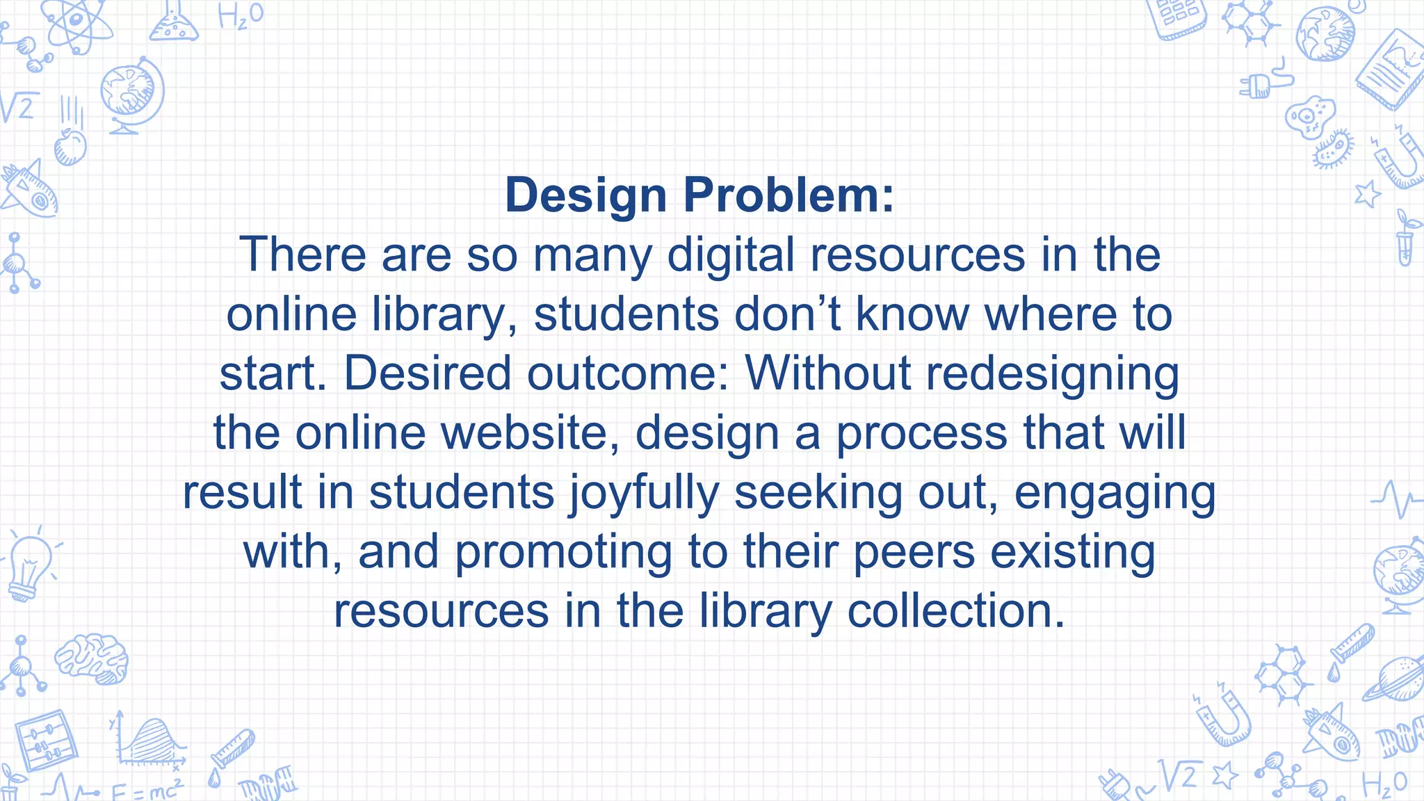 Design Problem:
There are so many digital resources in the
online library, students don’t know where to
start. Desired outcome: Without redesigning
the online website, design a process that will
result in students joyfully seeking out, engaging
with, and promoting to their peers existing
resources in the library collection.
 
