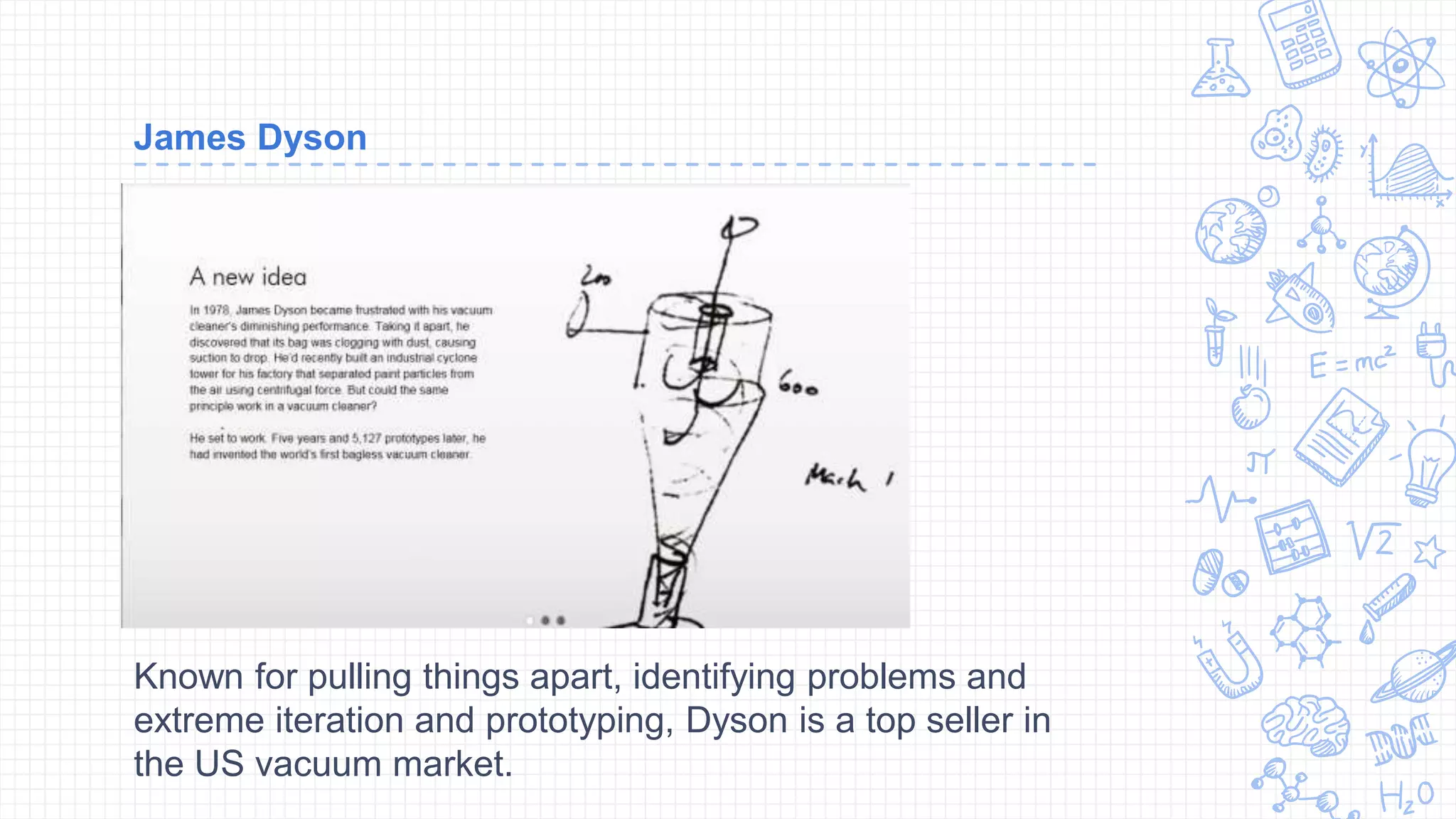 James Dyson
Known for pulling things apart, identifying problems and
extreme iteration and prototyping, Dyson is a top seller in
the US vacuum market.
 