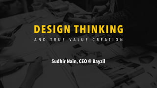 DESIGN THINKING
A N D T R U E V A L U E C R E A T I O N
Sudhir Nain, CEO @ Bayzil
 