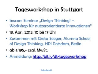 Tagesworkshop in Stuttgart
• bwcon: Seminar „Design Thinking! –
  Workshop für nutzerorientierte Innovationen“
• 18. April 2013, 10 bis 17 Uhr
• Zusammen mit Greta Seeger, Alumna School
  of Design Thinking, HPI Potsdam, Berlin
• ab € 195,- zzgl. MwSt.
• Anmeldung: http://bit.ly/dt-tagesworkshop


                  @danbar87
 